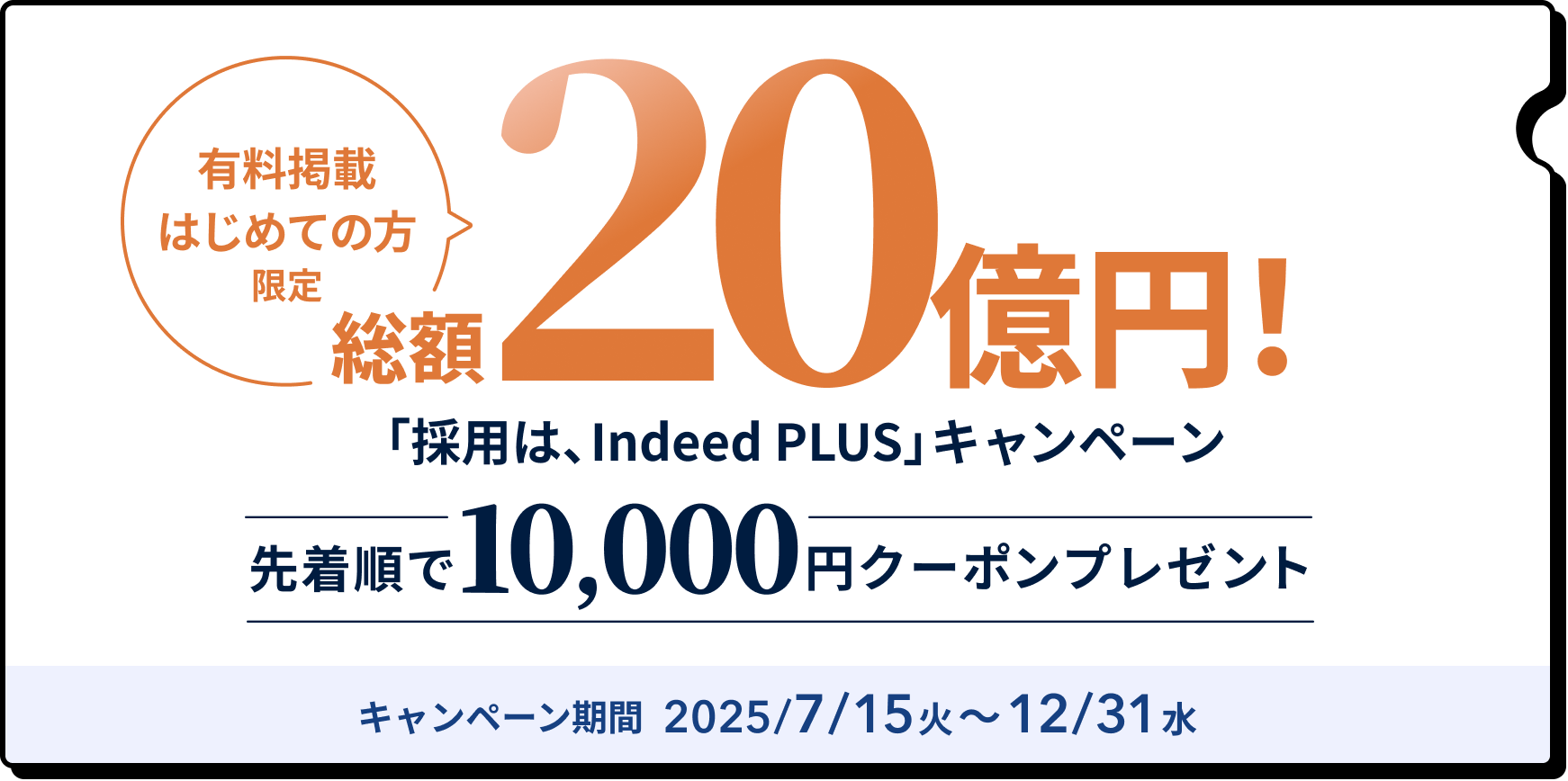 有料掲載はじめての方限定。
総額20億円
採用は、インディードプラスキャンペーン。
先着順で10000円のクーポンプレゼント。
キャンペーン期間2025年7月15日から12月31日。